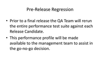 Pre-Release Regression
• Prior to a final release the QA Team will rerun
the entire performance test suite against each
Release Candidate.
• This performance profile will be made
available to the management team to assist in
the go-no-go decision.
 