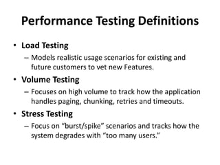 Performance Testing Definitions
• Load Testing
– Models realistic usage scenarios for existing and
future customers to vet new Features.
• Volume Testing
– Focuses on high volume to track how the application
handles paging, chunking, retries and timeouts.
• Stress Testing
– Focus on “burst/spike” scenarios and tracks how the
system degrades with “too many users.”
 