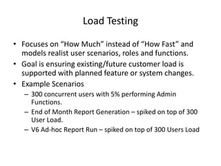 Load Testing
• Focuses on “How Much” instead of “How Fast” and
models realist user scenarios, roles and functions.
• Goal is ensuring existing/future customer load is
supported with planned feature or system changes.
• Example Scenarios
– 300 concurrent users with 5% performing Admin
Functions.
– End of Month Report Generation – spiked on top of 300
User Load.
– V6 Ad-hoc Report Run – spiked on top of 300 Users Load
 