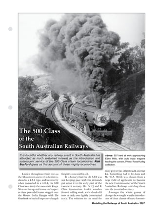 The Commonwealth Railways
                  Streamliner Era




The 500 Class
of the
South Australian Railways
 It is doubtful whether any railway event in South Australia has                  Above: 507 hard at work approaching
 attracted as much sustained interest as the introduction and                     Eden Hills, with auto body wagons
 subsequent service of the 500 Class steam locomotives. Rob                       leading the consist. Photo: Ross Hurley
 Burford gives us this account of these mighty locomotives.                       collection.

                                                                                  more power was often to add another
    Known throughout their lives as      freight trains northward.                Rx. Something had to be done and
the ‘Mountains’, correctly when intro-       It is history that the old SAR was   Mr W.A. Webb was chosen from a
duced as a 4-8-2 type, and incorrectly   not keeping pace with the demands        large field of applicants to become
when converted to a 4-8-4, the 500       put upon it in the early part of the     the new Commissioner of the South
Class were truly the mountain kings.     twentieth century. Rx, S, Q and K        Australian Railways and drag them
Men and boys gazed in awe and respect    Class locomotives hauled wooden          into the twentieth century.
as these powerful brutes slogged over    framed rolling stock, with a load of 8       Amongst the whole gamut of
the Mount Lofty Ranges with The          tons in each, over lightly constructed   changes he wrought was the introduc-
Overland or hauled impressive length     track. The solution to the need for      tion of three classes of heavy locomo-
                                                                     Modelling the Railways of South Australia - 2007
 