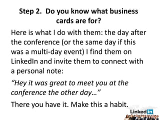 Step 2. Do you know what business
              cards are for?
Here is what I do with them: the day after
the conference (or the same day if this
was a multi-day event) I find them on
LinkedIn and invite them to connect with
a personal note:
“Hey it was great to meet you at the
conference the other day…”
There you have it. Make this a habit.
 