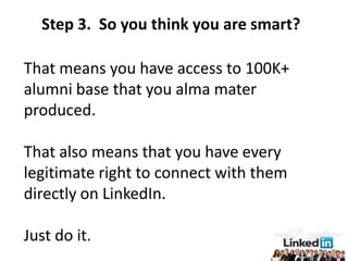 Step 3. So you think you are smart?

That means you have access to 100K+
alumni base that you alma mater
produced.

That also means that you have every
legitimate right to connect with them
directly on LinkedIn.

Just do it.
 