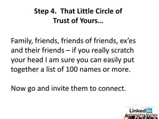 Step 4. That Little Circle of
             Trust of Yours…

Family, friends, friends of friends, ex’es
and their friends – if you really scratch
your head I am sure you can easily put
together a list of 100 names or more.

Now go and invite them to connect.
 