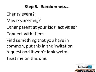Step 5. Randomness…
Charity event?
Movie screening?
Other parent at your kids’ activities?
Connect with them.
Find something that you have in
common, put this in the invitation
request and it won’t look weird.
Trust me on this one.
 