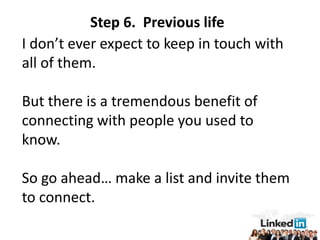 Step 6. Previous life
I don’t ever expect to keep in touch with
all of them.

But there is a tremendous benefit of
connecting with people you used to
know.

So go ahead… make a list and invite them
to connect.
 