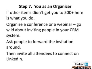 Step 7. You as an Organizer
If other items didn’t get you to 500+ here
is what you do…
Organize a conference or a webinar – go
wild about inviting people in your CRM
system.
Ask people to forward the invitation
around.
Then invite all attendees to connect on
LinkedIn.
 