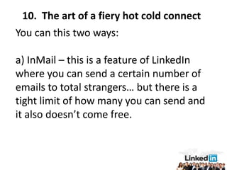 10. The art of a fiery hot cold connect
You can this two ways:

a) InMail – this is a feature of LinkedIn
where you can send a certain number of
emails to total strangers… but there is a
tight limit of how many you can send and
it also doesn’t come free.
 