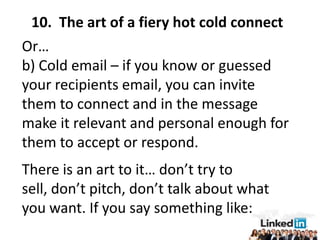 10. The art of a fiery hot cold connect
Or…
b) Cold email – if you know or guessed
your recipients email, you can invite
them to connect and in the message
make it relevant and personal enough for
them to accept or respond.
There is an art to it… don’t try to
sell, don’t pitch, don’t talk about what
you want. If you say something like:
 