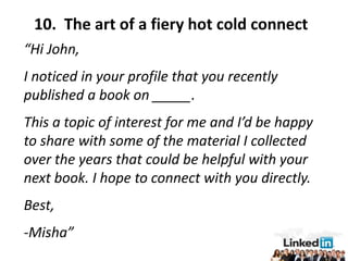 10. The art of a fiery hot cold connect
“Hi John,
I noticed in your profile that you recently
published a book on _____.
This a topic of interest for me and I’d be happy
to share with some of the material I collected
over the years that could be helpful with your
next book. I hope to connect with you directly.
Best,
-Misha”
 