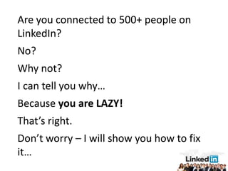 Are you connected to 500+ people on
LinkedIn?
No?
Why not?
I can tell you why…
Because you are LAZY!
That’s right.
Don’t worry – I will show you how to fix
it…
 