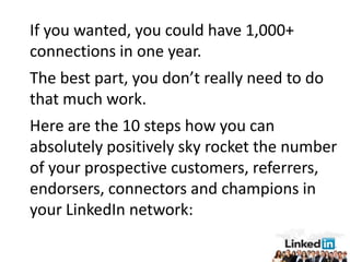 If you wanted, you could have 1,000+
connections in one year.
The best part, you don’t really need to do
that much work.
Here are the 10 steps how you can
absolutely positively sky rocket the number
of your prospective customers, referrers,
endorsers, connectors and champions in
your LinkedIn network:
 
