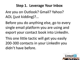 Step 1. Leverage Your Inbox
Are you on Outlook? Gmail? Yahoo?
AOL (just kidding)?…
Before you do anything else, go to every
single email platform you are using and
export your contact book into LinkedIn.
This one little tactic will get you easily
200-300 contacts in your LinkedIn you
didn’t have before.
 