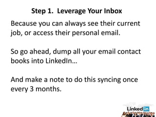 Step 1. Leverage Your Inbox
Because you can always see their current
job, or access their personal email.

So go ahead, dump all your email contact
books into LinkedIn…

And make a note to do this syncing once
every 3 months.
 