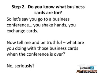 Step 2. Do you know what business
               cards are for?
So let’s say you go to a business
conference… you shake hands, you
exchange cards.

Now tell me and be truthful – what are
you doing with those business cards
when the conference is over?

No, seriously?
 