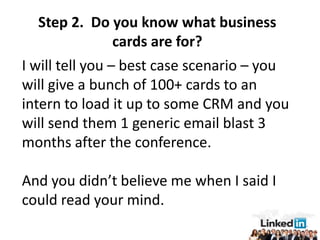 Step 2. Do you know what business
                 cards are for?
I will tell you – best case scenario – you
will give a bunch of 100+ cards to an
intern to load it up to some CRM and you
will send them 1 generic email blast 3
months after the conference.

And you didn’t believe me when I said I
could read your mind.
 