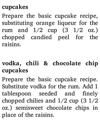 cupcakes
Prepare the basic cupcake recipe,
substituting orange liqueur for the
rum and 1/2 cup (3 1/2 oz.)
chopped candied peel for the
raisins.
vodka, chili & chocolate chip
cupcakes
Prepare the basic cupcake recipe.
Substitute vodka for the rum. Add 1
tablespoon seeded and nely
chopped chilies and 1/2 cup (3 1/2
oz.) semisweet chocolate chips in
place of the raisins.
 