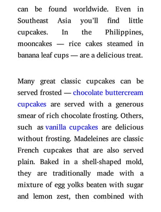 can be found worldwide. Even in
Southeast Asia you’ll nd little
cupcakes. In the Philippines,
mooncakes — rice cakes steamed in
banana leaf cups — are a delicious treat.
Many great classic cupcakes can be
served frosted — chocolate buttercream
cupcakes are served with a generous
smear of rich chocolate frosting. Others,
such as vanilla cupcakes are delicious
without frosting. Madeleines are classic
French cupcakes that are also served
plain. Baked in a shell-shaped mold,
they are traditionally made with a
mixture of egg yolks beaten with sugar
and lemon zest, then combined with
 