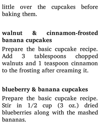 little over the cupcakes before
baking them.
walnut & cinnamon-frosted
banana cupcakes
Prepare the basic cupcake recipe.
Add 3 tablespoons chopped
walnuts and 1 teaspoon cinnamon
to the frosting after creaming it.
blueberry & banana cupcakes
Prepare the basic cupcake recipe.
Stir in 1/2 cup (3 oz.) dried
blueberries along with the mashed
bananas.
 