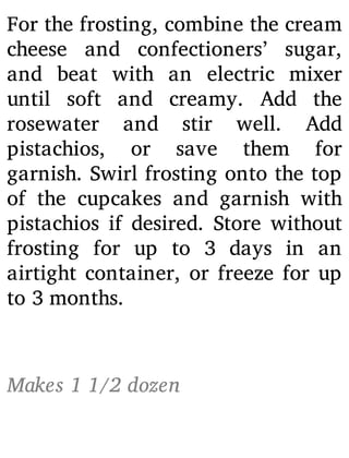 For the frosting, combine the cream
cheese and confectioners’ sugar,
and beat with an electric mixer
until soft and creamy. Add the
rosewater and stir well. Add
pistachios, or save them for
garnish. Swirl frosting onto the top
of the cupcakes and garnish with
pistachios if desired. Store without
frosting for up to 3 days in an
airtight container, or freeze for up
to 3 months.
Makes 1 1/2 dozen
 