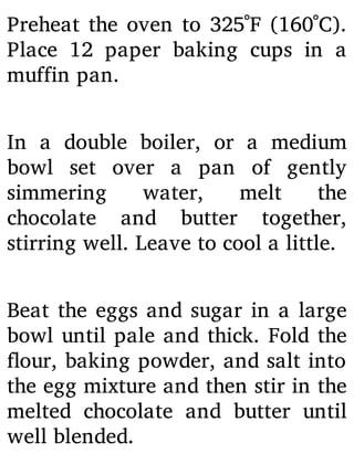 Preheat the oven to 325˚F (160˚C).
Place 12 paper baking cups in a
muffin pan.
In a double boiler, or a medium
bowl set over a pan of gently
simmering water, melt the
chocolate and butter together,
stirring well. Leave to cool a little.
Beat the eggs and sugar in a large
bowl until pale and thick. Fold the
our, baking powder, and salt into
the egg mixture and then stir in the
melted chocolate and butter until
well blended.
 