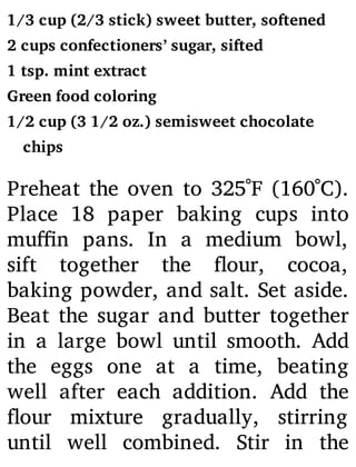 1/3 cup (2/3 stick) sweet butter, softened
2 cups confectioners’ sugar, sifted
1 tsp. mint extract
Green food coloring
1/2 cup (3 1/2 oz.) semisweet chocolate
chips
Preheat the oven to 325˚F (160˚C).
Place 18 paper baking cups into
mu n pans. In a medium bowl,
sift together the our, cocoa,
baking powder, and salt. Set aside.
Beat the sugar and butter together
in a large bowl until smooth. Add
the eggs one at a time, beating
well after each addition. Add the
our mixture gradually, stirring
until well combined. Stir in the
 