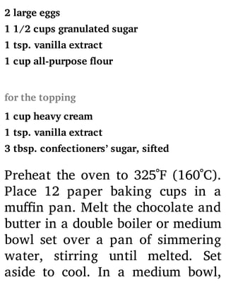2 large eggs
1 1/2 cups granulated sugar
1 tsp. vanilla extract
1 cup all-purpose flour
for the topping
1 cup heavy cream
1 tsp. vanilla extract
3 tbsp. confectioners’ sugar, sifted
Preheat the oven to 325˚F (160˚C).
Place 12 paper baking cups in a
mu n pan. Melt the chocolate and
butter in a double boiler or medium
bowl set over a pan of simmering
water, stirring until melted. Set
aside to cool. In a medium bowl,
 