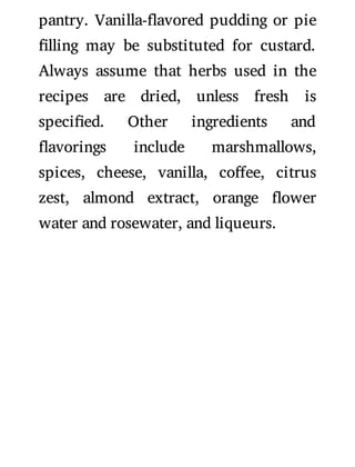 pantry. Vanilla- avored pudding or pie
lling may be substituted for custard.
Always assume that herbs used in the
recipes are dried, unless fresh is
speci ed. Other ingredients and
avorings include marshmallows,
spices, cheese, vanilla, co ee, citrus
zest, almond extract, orange ower
water and rosewater, and liqueurs.
 