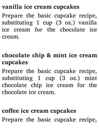 vanilla ice cream cupcakes
Prepare the basic cupcake recipe,
substituting 1 cup (3 oz.) vanilla
ice cream for the chocolate ice
cream.
chocolate chip & mint ice cream
cupcakes
Prepare the basic cupcake recipe,
substituting 1 cup (3 oz.) mint
chocolate chip ice cream for the
chocolate ice cream.
coffee ice cream cupcakes
Prepare the basic cupcake recipe,
 