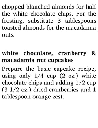 chopped blanched almonds for half
the white chocolate chips. For the
frosting, substitute 3 tablespoons
toasted almonds for the macadamia
nuts.
white chocolate, cranberry &
macadamia nut cupcakes
Prepare the basic cupcake recipe,
using only 1/4 cup (2 oz.) white
chocolate chips and adding 1/2 cup
(3 1/2 oz.) dried cranberries and 1
tablespoon orange zest.
 