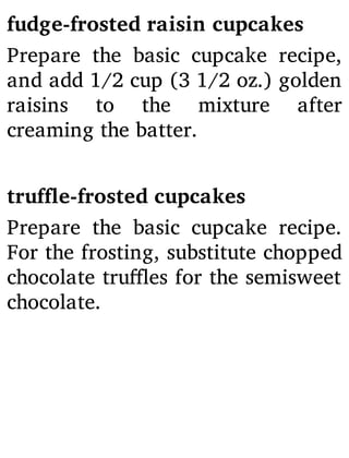 fudge-frosted raisin cupcakes
Prepare the basic cupcake recipe,
and add 1/2 cup (3 1/2 oz.) golden
raisins to the mixture after
creaming the batter.
truffle-frosted cupcakes
Prepare the basic cupcake recipe.
For the frosting, substitute chopped
chocolate tru es for the semisweet
chocolate.
 