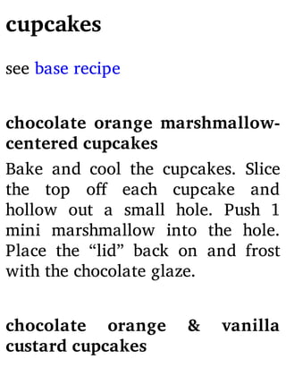 cupcakes
see base recipe
chocolate orange marshmallow-
centered cupcakes
Bake and cool the cupcakes. Slice
the top o each cupcake and
hollow out a small hole. Push 1
mini marshmallow into the hole.
Place the “lid” back on and frost
with the chocolate glaze.
chocolate orange & vanilla
custard cupcakes
 