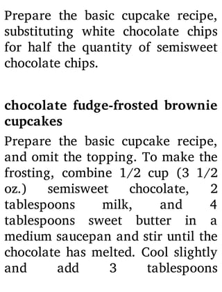 Prepare the basic cupcake recipe,
substituting white chocolate chips
for half the quantity of semisweet
chocolate chips.
chocolate fudge-frosted brownie
cupcakes
Prepare the basic cupcake recipe,
and omit the topping. To make the
frosting, combine 1/2 cup (3 1/2
oz.) semisweet chocolate, 2
tablespoons milk, and 4
tablespoons sweet butter in a
medium saucepan and stir until the
chocolate has melted. Cool slightly
and add 3 tablespoons
 