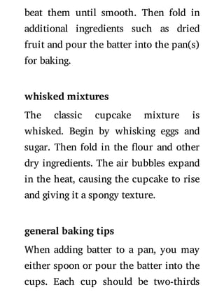 beat them until smooth. Then fold in
additional ingredients such as dried
fruit and pour the batter into the pan(s)
for baking.
whisked mixtures
The classic cupcake mixture is
whisked. Begin by whisking eggs and
sugar. Then fold in the our and other
dry ingredients. The air bubbles expand
in the heat, causing the cupcake to rise
and giving it a spongy texture.
general baking tips
When adding batter to a pan, you may
either spoon or pour the batter into the
cups. Each cup should be two-thirds
 