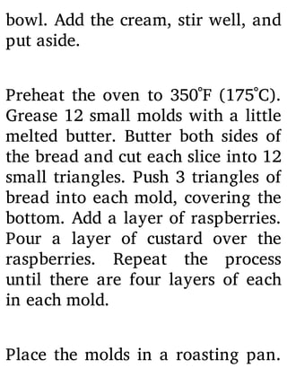 bowl. Add the cream, stir well, and
put aside.
Preheat the oven to 350˚F (175˚C).
Grease 12 small molds with a little
melted butter. Butter both sides of
the bread and cut each slice into 12
small triangles. Push 3 triangles of
bread into each mold, covering the
bottom. Add a layer of raspberries.
Pour a layer of custard over the
raspberries. Repeat the process
until there are four layers of each
in each mold.
Place the molds in a roasting pan.
 