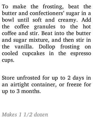 To make the frosting, beat the
butter and confectioners’ sugar in a
bowl until soft and creamy. Add
the co ee granules to the hot
co ee and stir. Beat into the butter
and sugar mixture, and then stir in
the vanilla. Dollop frosting on
cooled cupcakes in the espresso
cups.
Store unfrosted for up to 2 days in
an airtight container, or freeze for
up to 3 months.
Makes 1 1/2 dozen
 