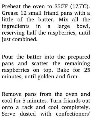 Preheat the oven to 350˚F (175˚C).
Grease 12 small friand pans with a
little of the butter. Mix all the
ingredients in a large bowl,
reserving half the raspberries, until
just combined.
Pour the batter into the prepared
pans and scatter the remaining
raspberries on top. Bake for 25
minutes, until golden and firm.
Remove pans from the oven and
cool for 5 minutes. Turn friands out
onto a rack and cool completely.
Serve dusted with confectioners’
 