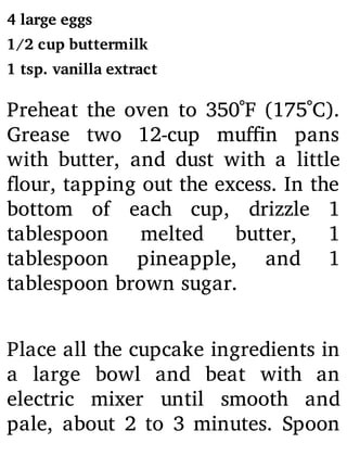 4 large eggs
1/2 cup buttermilk
1 tsp. vanilla extract
Preheat the oven to 350˚F (175˚C).
Grease two 12-cup mu n pans
with butter, and dust with a little
our, tapping out the excess. In the
bottom of each cup, drizzle 1
tablespoon melted butter, 1
tablespoon pineapple, and 1
tablespoon brown sugar.
Place all the cupcake ingredients in
a large bowl and beat with an
electric mixer until smooth and
pale, about 2 to 3 minutes. Spoon
 