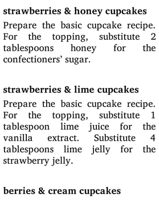 strawberries & honey cupcakes
Prepare the basic cupcake recipe.
For the topping, substitute 2
tablespoons honey for the
confectioners’ sugar.
strawberries & lime cupcakes
Prepare the basic cupcake recipe.
For the topping, substitute 1
tablespoon lime juice for the
vanilla extract. Substitute 4
tablespoons lime jelly for the
strawberry jelly.
berries & cream cupcakes
 