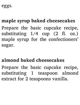 eggs.
maple syrup baked cheesecakes
Prepare the basic cupcake recipe,
substituting 1/4 cup (2 . oz.)
maple syrup for the confectioners’
sugar.
almond baked cheesecakes
Prepare the basic cupcake recipe,
substituting 1 teaspoon almond
extract for 2 teaspoons vanilla.
 