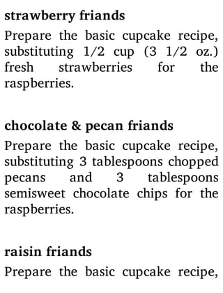 strawberry friands
Prepare the basic cupcake recipe,
substituting 1/2 cup (3 1/2 oz.)
fresh strawberries for the
raspberries.
chocolate & pecan friands
Prepare the basic cupcake recipe,
substituting 3 tablespoons chopped
pecans and 3 tablespoons
semisweet chocolate chips for the
raspberries.
raisin friands
Prepare the basic cupcake recipe,
 