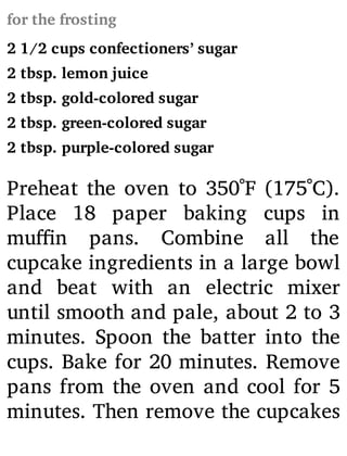 for the frosting
2 1/2 cups confectioners’ sugar
2 tbsp. lemon juice
2 tbsp. gold-colored sugar
2 tbsp. green-colored sugar
2 tbsp. purple-colored sugar
Preheat the oven to 350˚F (175˚C).
Place 18 paper baking cups in
mu n pans. Combine all the
cupcake ingredients in a large bowl
and beat with an electric mixer
until smooth and pale, about 2 to 3
minutes. Spoon the batter into the
cups. Bake for 20 minutes. Remove
pans from the oven and cool for 5
minutes. Then remove the cupcakes
 