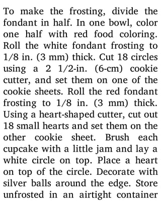 To make the frosting, divide the
fondant in half. In one bowl, color
one half with red food coloring.
Roll the white fondant frosting to
1/8 in. (3 mm) thick. Cut 18 circles
using a 2 1/2-in. (6-cm) cookie
cutter, and set them on one of the
cookie sheets. Roll the red fondant
frosting to 1/8 in. (3 mm) thick.
Using a heart-shaped cutter, cut out
18 small hearts and set them on the
other cookie sheet. Brush each
cupcake with a little jam and lay a
white circle on top. Place a heart
on top of the circle. Decorate with
silver balls around the edge. Store
unfrosted in an airtight container
 