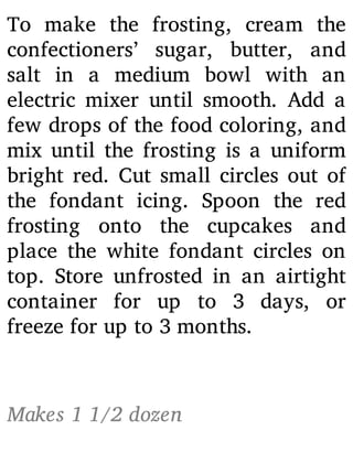 To make the frosting, cream the
confectioners’ sugar, butter, and
salt in a medium bowl with an
electric mixer until smooth. Add a
few drops of the food coloring, and
mix until the frosting is a uniform
bright red. Cut small circles out of
the fondant icing. Spoon the red
frosting onto the cupcakes and
place the white fondant circles on
top. Store unfrosted in an airtight
container for up to 3 days, or
freeze for up to 3 months.
Makes 1 1/2 dozen
 