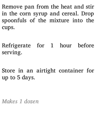 Remove pan from the heat and stir
in the corn syrup and cereal. Drop
spoonfuls of the mixture into the
cups.
Refrigerate for 1 hour before
serving.
Store in an airtight container for
up to 5 days.
Makes 1 dozen
 
