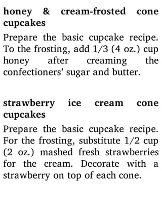 honey & cream-frosted cone
cupcakes
Prepare the basic cupcake recipe.
To the frosting, add 1/3 (4 oz.) cup
honey after creaming the
confectioners’ sugar and butter.
strawberry ice cream cone
cupcakes
Prepare the basic cupcake recipe.
For the frosting, substitute 1/2 cup
(2 oz.) mashed fresh strawberries
for the cream. Decorate with a
strawberry on top of each cone.
 