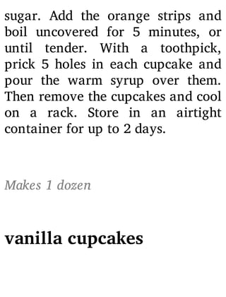 sugar. Add the orange strips and
boil uncovered for 5 minutes, or
until tender. With a toothpick,
prick 5 holes in each cupcake and
pour the warm syrup over them.
Then remove the cupcakes and cool
on a rack. Store in an airtight
container for up to 2 days.
Makes 1 dozen
vanilla cupcakes
 