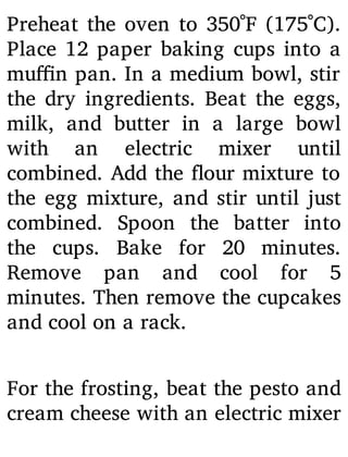 Preheat the oven to 350˚F (175˚C).
Place 12 paper baking cups into a
mu n pan. In a medium bowl, stir
the dry ingredients. Beat the eggs,
milk, and butter in a large bowl
with an electric mixer until
combined. Add the our mixture to
the egg mixture, and stir until just
combined. Spoon the batter into
the cups. Bake for 20 minutes.
Remove pan and cool for 5
minutes. Then remove the cupcakes
and cool on a rack.
For the frosting, beat the pesto and
cream cheese with an electric mixer
 