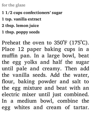 for the glaze
1 1/2 cups confectioners’ sugar
1 tsp. vanilla extract
2 tbsp. lemon juice
1 tbsp. poppy seeds
Preheat the oven to 350˚F (175˚C).
Place 12 paper baking cups in a
mu n pan. In a large bowl, beat
the egg yolks and half the sugar
until pale and creamy. Then add
the vanilla seeds. Add the water,
our, baking powder and salt to
the egg mixture and beat with an
electric mixer until just combined.
In a medium bowl, combine the
egg whites and cream of tartar.
 