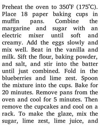 Preheat the oven to 350˚F (175˚C).
Place 18 paper baking cups in
mu n pans. Combine the
margarine and sugar with an
electric mixer until soft and
creamy. Add the eggs slowly and
mix well. Beat in the vanilla and
milk. Sift the our, baking powder,
and salt, and stir into the batter
until just combined. Fold in the
blueberries and lime zest. Spoon
the mixture into the cups. Bake for
20 minutes. Remove pans from the
oven and cool for 5 minutes. Then
remove the cupcakes and cool on a
rack. To make the glaze, mix the
sugar, lime zest, lime juice, and
 