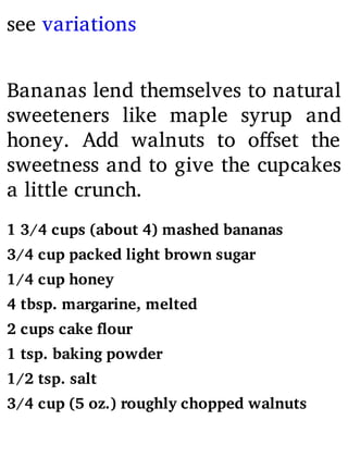 see variations
Bananas lend themselves to natural
sweeteners like maple syrup and
honey. Add walnuts to o set the
sweetness and to give the cupcakes
a little crunch.
1 3/4 cups (about 4) mashed bananas
3/4 cup packed light brown sugar
1/4 cup honey
4 tbsp. margarine, melted
2 cups cake flour
1 tsp. baking powder
1/2 tsp. salt
3/4 cup (5 oz.) roughly chopped walnuts
 